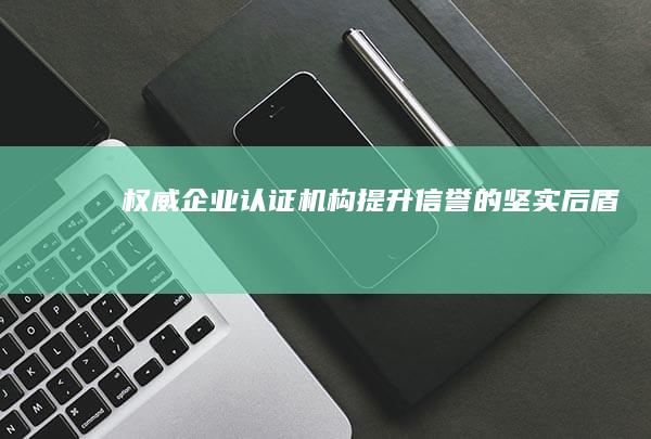 权威企业认证机构：提升信誉的坚实后盾